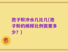 孢子粉冲水几比几(孢子粉的稀释比例需要多少？)