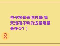孢子粉每天泡的量(每天泡孢子粉的适量用量是多少？)