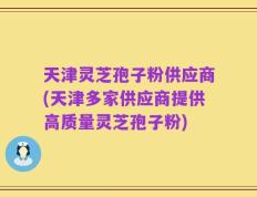 天津灵芝孢子粉供应商(天津多家供应商提供高质量灵芝孢子粉)