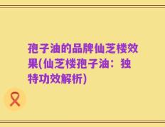 孢子油的品牌仙芝楼效果(仙芝楼孢子油：独特功效解析)