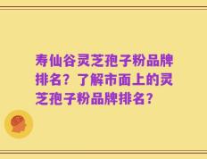 寿仙谷灵芝孢子粉品牌排名？了解市面上的灵芝孢子粉品牌排名？