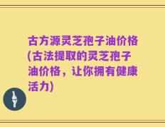 古方源灵芝孢子油价格(古法提取的灵芝孢子油价格，让你拥有健康活力)