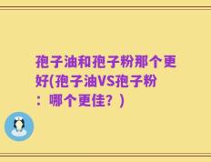 孢子油和孢子粉那个更好(孢子油VS孢子粉：哪个更佳？)