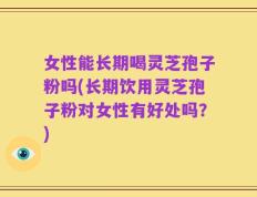 女性能长期喝灵芝孢子粉吗(长期饮用灵芝孢子粉对女性有好处吗？)