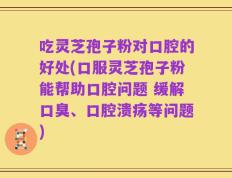 吃灵芝孢子粉对口腔的好处(口服灵芝孢子粉能帮助口腔问题 缓解口臭、口腔溃疡等问题)