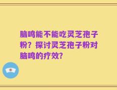 脑鸣能不能吃灵芝孢子粉？探讨灵芝孢子粉对脑鸣的疗效？