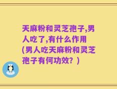 天麻粉和灵芝孢子,男人吃了,有什么作用 (男人吃天麻粉和灵芝孢子有何功效？)