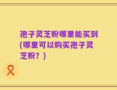 孢子灵芝粉哪里能买到(哪里可以购买孢子灵芝粉？)