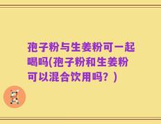 孢子粉与生姜粉可一起喝吗(孢子粉和生姜粉可以混合饮用吗？)