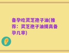 备孕吃灵芝孢子油(推荐：灵芝孢子油提高备孕几率)