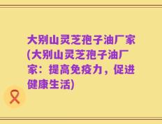 大别山灵芝孢子油厂家(大别山灵芝孢子油厂家：提高免疫力，促进健康生活)