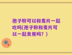 孢子粉可以和麦片一起吃吗(孢子粉和麦片可以一起食用吗？)