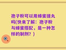 孢子粉可以用蜂蜜搓丸吗(快来了解：孢子粉与蜂蜜搭配，是一种怎样的制剂？)