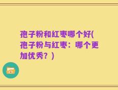 孢子粉和红枣哪个好(孢子粉与红枣：哪个更加优秀？)