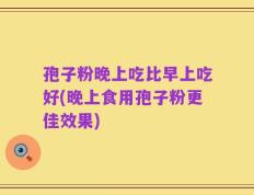 孢子粉晚上吃比早上吃好(晚上食用孢子粉更佳效果)