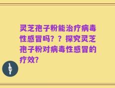 灵芝孢子粉能治疗病毒性感冒吗？？探究灵芝孢子粉对病毒性感冒的疗效？