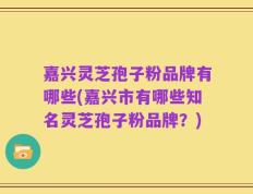 嘉兴灵芝孢子粉品牌有哪些(嘉兴市有哪些知名灵芝孢子粉品牌？)