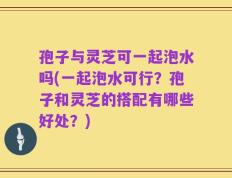 孢子与灵芝可一起泡水吗(一起泡水可行？孢子和灵芝的搭配有哪些好处？)