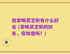 姓常喝灵芝粉有什么好处 (常喝灵芝粉的好处，你知道吗？)