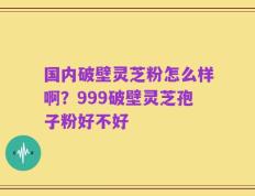 国内破壁灵芝粉怎么样啊？999破壁灵芝孢子粉好不好