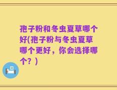 孢子粉和冬虫夏草哪个好(孢子粉与冬虫夏草哪个更好，你会选择哪个？)