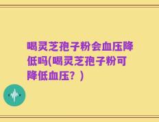 喝灵芝孢子粉会血压降低吗(喝灵芝孢子粉可降低血压？)
