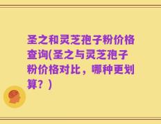 圣之和灵芝孢子粉价格查询(圣之与灵芝孢子粉价格对比，哪种更划算？)