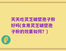 天天吃灵芝破壁孢子粉好吗(食用灵芝破壁孢子粉的效果如何？)
