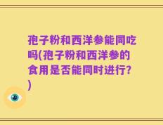 孢子粉和西洋参能同吃吗(孢子粉和西洋参的食用是否能同时进行？)