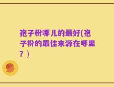孢子粉哪儿的最好(孢子粉的最佳来源在哪里？)