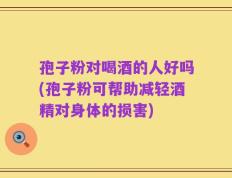 孢子粉对喝酒的人好吗(孢子粉可帮助减轻酒精对身体的损害)