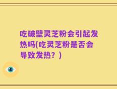 吃破壁灵芝粉会引起发热吗(吃灵芝粉是否会导致发热？)