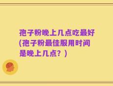 孢子粉晚上几点吃最好(孢子粉最佳服用时间是晚上几点？)
