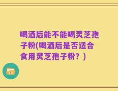 喝酒后能不能喝灵芝孢子粉(喝酒后是否适合食用灵芝孢子粉？)
