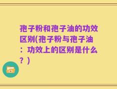 孢子粉和孢子油的功效区别(孢子粉与孢子油：功效上的区别是什么？)