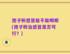 孢子粉感冒能不能喝呢(孢子粉治感冒是否可行？)