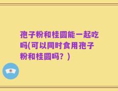 孢子粉和桂圆能一起吃吗(可以同时食用孢子粉和桂圆吗？)