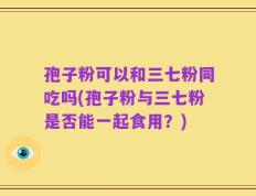 孢子粉可以和三七粉同吃吗(孢子粉与三七粉是否能一起食用？)