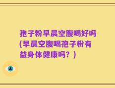 孢子粉早晨空腹喝好吗(早晨空腹喝孢子粉有益身体健康吗？)