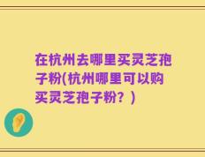 在杭州去哪里买灵芝孢子粉(杭州哪里可以购买灵芝孢子粉？)
