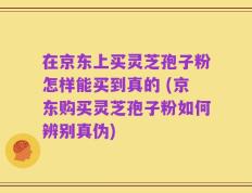 在京东上买灵芝孢子粉怎样能买到真的 (京东购买灵芝孢子粉如何辨别真伪)