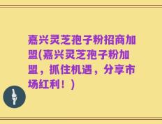 嘉兴灵芝孢子粉招商加盟(嘉兴灵芝孢子粉加盟，抓住机遇，分享市场红利！)