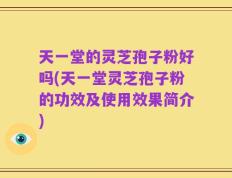 天一堂的灵芝孢子粉好吗(天一堂灵芝孢子粉的功效及使用效果简介)