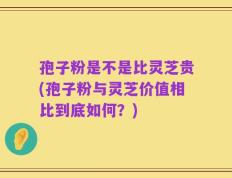 孢子粉是不是比灵芝贵(孢子粉与灵芝价值相比到底如何？)
