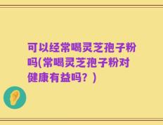 可以经常喝灵芝孢子粉吗(常喝灵芝孢子粉对健康有益吗？)