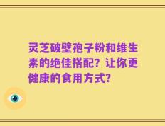 灵芝破壁孢子粉和维生素的绝佳搭配？让你更健康的食用方式？