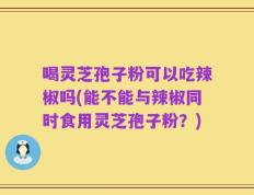 喝灵芝孢子粉可以吃辣椒吗(能不能与辣椒同时食用灵芝孢子粉？)