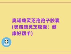 奥诺康灵芝孢孢子胶囊(奥诺康灵芝胶囊：健康好帮手)