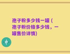 孢子粉多少钱一罐 (孢子粉价格多少钱，一罐售价详情)