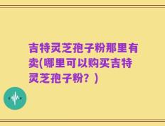 吉特灵芝孢子粉那里有卖(哪里可以购买吉特灵芝孢子粉？)